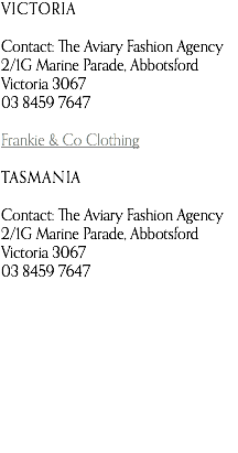 VICTORIA Contact: The Aviary Fashion Agency 2/1G Marine Parade, Abbotsford Victoria 3067 03 8459 7647 Frankie & Co Clothing TASMANIA Contact: The Aviary Fashion Agency 2/1G Marine Parade, Abbotsford Victoria 3067 03 8459 7647   