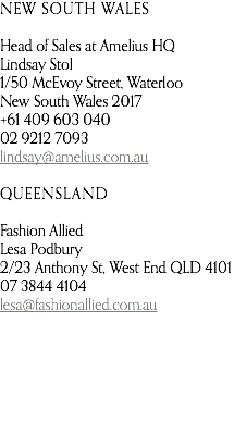 NEW SOUTH WALES Head of Sales at Amelius HQ Lindsay Stol 1/50 McEvoy Street, Waterloo New South Wales 2017 +61 409 603 040 02 9212 7093 lindsay@amelius.com.au QUEENSLAND Fashion Allied Lesa Podbury 2/23 Anthony St, West End QLD 4101 07 3844 4104 lesa@fashionallied.com.au   